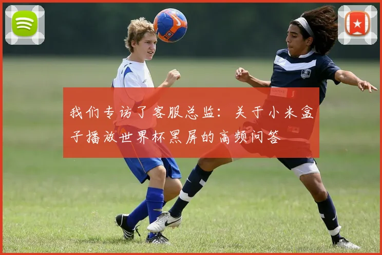 我们专访了客服总监：关于小米盒子播放世界杯黑屏的高频问答