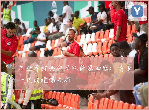 年世界杯西班牙队阵容回顾：黄金一代的遗憾之旅