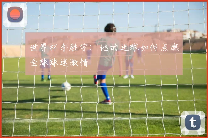 世界杯李胜宇：他的进球如何点燃全球球迷激情